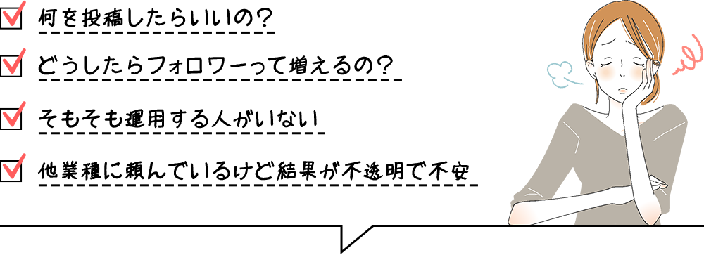 何を投稿したらいいの？ どうしたらフォロワーって増えるの？ そもそも運用する人がいない 他業種に頼んでいるけど結果が不透明で不安