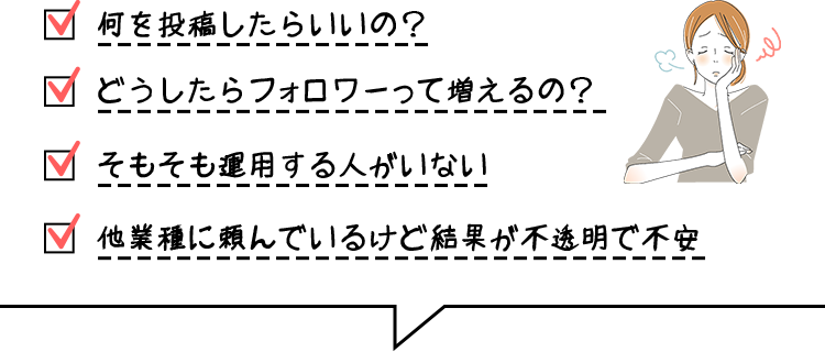 何を投稿したらいいの？ どうしたらフォロワーって増えるの？ そもそも運用する人がいない 他業種に頼んでいるけど結果が不透明で不安